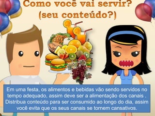 Em uma festa, os alimentos e bebidas vão sendo servidos no
tempo adequado, assim deve ser a alimentação dos canais .
Distribua conteúdo para ser consumido ao longo do dia, assim
você evita que os seus canais se tornem cansativos.
 