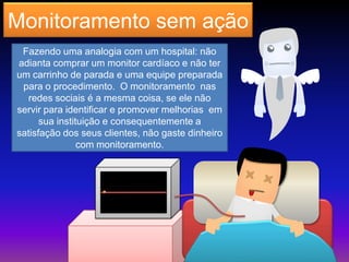 Monitoramento sem ação
Fazendo uma analogia com um hospital: não
adianta comprar um monitor cardíaco e não ter
um carrinho de parada e uma equipe preparada
para o procedimento. O monitoramento nas
redes sociais é a mesma coisa, se ele não
servir para identificar e promover melhorias em
sua instituição e consequentemente a
satisfação dos seus clientes, não gaste dinheiro
com monitoramento.
 