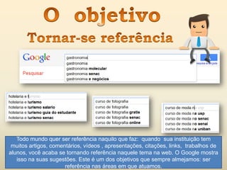 Todo mundo quer ser referência naquilo que faz: quando sua instituição tem
muitos artigos, comentários, vídeos , apresentações, citações, links, trabalhos de
alunos, você acaba se tornando referência naquele tema na web. O Google mostra
isso na suas sugestões. Este é um dos objetivos que sempre almejamos: ser
referência nas áreas em que atuamos.
 