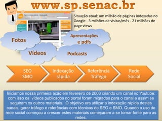 Vídeos
Fotos
Apresentações
e pdfs
Podcasts
Rede
Social
Referência
Tráfego
Indexação
rápida
SEO
SMO
Situação atual: um milhão de páginas indexadas no
Google - 3 milhões de visitas/mês - 21 milhões de
page views
Iniciamos nossa primeira ação em fevereiro de 2008 criando um canal no Youtube:
com isso os vídeos publicados no portal foram migrados para o canal e assim se
seguiram os outros materiais. O objetivo era utilizar a indexação rápida destes
canais, gerar tráfego e referências com técnicas de SEO e SMO. Quando o uso de
rede social começou a crescer estes materiais começaram a se tornar fonte para as
redes.
 
