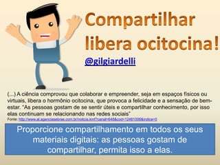 @gilgiardelli
(...) A ciência comprovou que colaborar e empreender, seja em espaços físicos ou
virtuais, libera o hormônio ocitocina, que provoca a felicidade e a sensação de bem-
estar. “As pessoas gostam de se sentir úteis e compartilhar conhecimento, por isso
elas continuam se relacionando nas redes sociais”
Fonte: http://www.al.agenciasebrae.com.br/noticia.kmf?canal=648&cod=12481006&indice=0
Proporcione compartilhamento em todos os seus
materiais digitais: as pessoas gostam de
compartilhar, permita isso a elas.
 