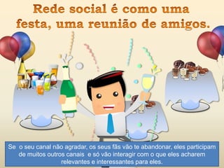 Se o seu canal não agradar, os seus fãs vão te abandonar, eles participam
de muitos outros canais e só vão interagir com o que eles acharem
relevantes e interessantes para eles.
 