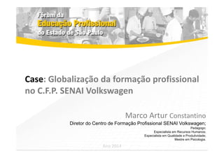 Case: Globalização da formação profissional 
no C.F.P. SENAI Volkswagen 
Marco Artur Constantino 
Diretor do Centro de Formação Profissional SENAI Volkswagen; 
Pedagogo; 
Especialista em Recursos Humanos; 
Especialista em Qualidade e Produtividade; 
Mestre em Psicologia. 
Ano 2014 
 