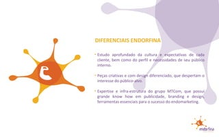 Estudo aprofundado da cultura e expectativas de cada cliente, bem como do perfil e necessidades de seu público interno. Peças criativas e com design diferenciado, que despertam o interesse do público-alvo. Expertise e infra-estrutura do grupo MTCom, que possui grande know how em publicidade, branding e design, ferramentas essenciais para o sucesso do endomarketing. DIFERENCIAIS ENDORFINA 