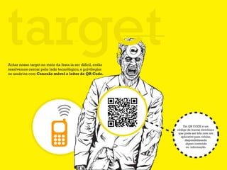 target
Achar nosso target no meio da festa ia ser difícil, então
resolvemos cercar pelo lado tecnológico, e privilegiar
os usuários com Conexão móvel e leitor de QR Code.




                                                                Um QR CODE é um
                                                            código de barras eletrônico
                                                             que pode ser lido com um
                                                              aplicativo para celular,
                                                                 disponibilizando
                                                                  algum conteúdo
                                                                  ou informação.
 