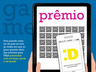 ga prêmio
me
Uma parede cobe-
rta de post its com
qr codes em que al-
guns quando clica-
dos levavam para
URLS premiadas
com cervejas, ipods
e até Ipads!
                                               ativo
                               baixa r o aplic
                      Bastava          icipar!
                            p ara part
 