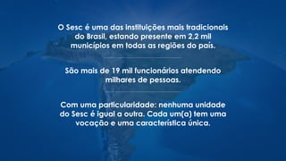 O Sesc é uma das instituições mais tradicionais
do Brasil, estando presente em 2,2 mil
municípios em todas as regiões do país.
São mais de 19 mil funcionários atendendo
milhares de pessoas.
Com uma particularidade: nenhuma unidade
do Sesc é igual a outra. Cada um(a) tem uma
vocação e uma característica única.
 