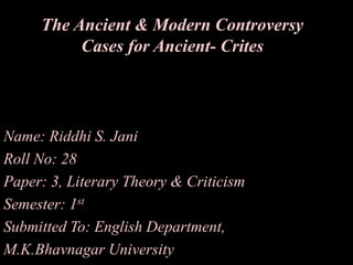 The Ancient & Modern Controversy
Cases for Ancient- Crites

Name: Riddhi S. Jani
Roll No: 28
Paper: 3, Literary Theory & Criticism
Semester: 1st
Submitted To: English Department,
M.K.Bhavnagar University

 