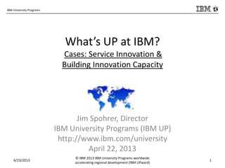 IBM University Programs
What’s UP at IBM?
Cases: Service Innovation &
Building Innovation Capacity
Jim Spohrer, Director
IBM University Programs (IBM UP)
http://www.ibm.com/university
April 22, 2013
4/23/2013
© IBM 2013 IBM University Programs worldwide
accelerating regional development (IBM UPward)
1
 