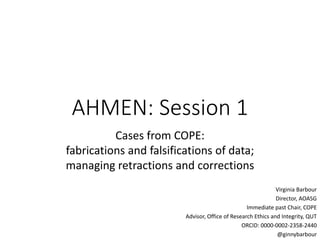 AHMEN: Session 1
Cases from COPE:
fabrications and falsifications of data;
managing retractions and corrections
Virginia Barbour
Director, AOASG
Immediate past Chair, COPE
Advisor, Office of Research Ethics and Integrity, QUT
ORCID: 0000-0002-2358-2440
@ginnybarbour
 