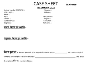 CASE SHEET Dr. Chandu
PRELIMNARY DATA
Register number [IPD/OPD] :- Education :-
DOA – DOD :- Address :-
Name :-
Age :- Occupation :-
Gender :- Religion :-
Marital status :- Consultant :-
Diagnosis :- Reference :-
प्रधान वेदना एवं अवधध -
अनुबन्ध वेदना एवं अवधध –
वेदना वृत्तान्ता - Patient was said to be apparently healthy before ______________ and came to hospital
with the complaint for better treatment in ______________________________________________ and detail
description of वेदना is mentioned below .
 