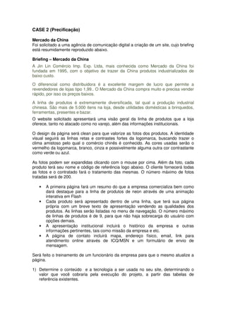 CASE 2 (Precificação)

Mercado da China
Foi solicitado a uma agência de comunicação digital a criação de um site, cujo briefing
está resumidamente reproduzido abaixo.

Briefing – Mercado da China
A Jin Lin Comércio Imp. Exp. Ltda, mais conhecida como Mercado da China foi
fundada em 1995, com o objetivo de trazer da China produtos industrializados de
baixo custo.

O diferencial como distribuidora é a excelente margem de lucro que permite a
revendedores de lojas tipo 1,99.. O Mercado da China compra muito e precisa vender
rápido, por isso os preços baixos.

A linha de produtos é extremamente diversificada, tal qual a produção industrial
chinesa. São mais de 5.000 itens na loja, desde utilidades domésticas a brinquedos,
ferramentas, presentes e bazar.
O website solicitado apresentará uma visão geral da linha de produtos que a loja
oferece, tanto no atacado como no varejo, além das informações institucionais.

O design da página será clean para que valorize as fotos dos produtos. A identidade
visual seguirá as linhas retas e contrastes fortes da logomarca, buscando trazer o
clima amistoso pelo qual o comércio chinês é conhecido. As cores usadas serão o
vermelho da logomarca, branco, cinza e possivelmente alguma outra cor contrastante
como verde ou azul.

As fotos podem ser expandidas clicando com o mouse por cima. Além da foto, cada
produto terá seu nome e código de referência logo abaixo. O cliente fornecerá todas
as fotos e o contratado fará o tratamento das mesmas. O número máximo de fotos
tratadas será de 200.

   •   A primeira página fará um resumo do que a empresa comercializa bem como
       dará destaque para a linha de produtos de neon através de uma animação
       interativa em Flash
   •   Cada produto será apresentado dentro de uma linha, que terá sua página
       própria com um breve texto de apresentação vendendo as qualidades dos
       produtos. As linhas serão listadas no menu de navegação. O número máximo
       de linhas de produtos é de 9, para que não haja sobrecarga do usuário com
       opções demais.
   •   A apresentação institucional incluirá o histórico da empresa e outras
       informações pertinentes, tais como missão da empresa e etc.
   •   A página de contato incluirá mapa, endereço físico, email, link para
       atendimento online através de ICQ/MSN e um formulário de envio de
       mensagem.

Será feito o treinamento de um funcionário da empresa para que o mesmo atualize a
página.

1) Determine o conteúdo e a tecnologia a ser usada no seu site, determinando o
   valor que você cobraria pela execução do projeto, a partir das tabelas de
   referência existentes.
 