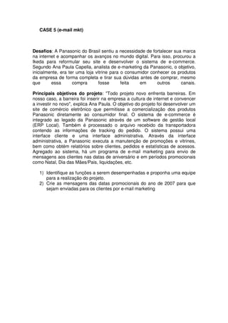 CASE 5 (e-mail mkt)



Desafios: A Panasonic do Brasil sentiu a necessidade de fortalecer sua marca
na internet e acompanhar os avanços no mundo digital. Para isso, procurou a
Ikeda para reformular seu site e desenvolver o sistema de e-commerce.
Segundo Ana Paula Capella, analista de e-marketing da Panasonic, o objetivo,
inicialmente, era ter uma loja vitrine para o consumidor conhecer os produtos
da empresa de forma completa e tirar sua dúvidas antes de comprar, mesmo
que      essa       compra       fosse      feita   em      outros    canais.

Principais objetivos do projeto: "Todo projeto novo enfrenta barreiras. Em
nosso caso, a barreira foi inserir na empresa a cultura de internet e convencer
a investir no novo", explica Ana Paula. O objetivo do projeto foi desenvolver um
site de comércio eletrônico que permitisse a comercialização dos produtos
Panasonic diretamente ao consumidor final. O sistema de e-commerce é
integrado ao legado da Panasonic através de um software de gestão local
(ERP Local). Também é processado o arquivo recebido da transportadora
contendo as informações de tracking do pedido. O sistema possui uma
interface cliente e uma interface administrativa. Através da interface
administrativa, a Panasonic executa a manutenção de promoções e vitrines,
bem como obtém relatórios sobre clientes, pedidos e estatísticas de acessos.
Agregado ao sistema, há um programa de e-mail marketing para envio de
mensagens aos clientes nas datas de aniversário e em períodos promocionais
como Natal, Dia das Mães/Pais, liquidações, etc.

   1) Identifique as funções a serem desempenhadas e proponha uma equipe
      para a realização do projeto.
   2) Crie as mensagens das datas promocionais do ano de 2007 para que
      sejam enviadas para os clientes por e-mail marketing
 