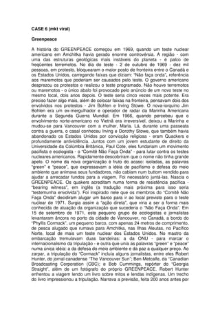 CASE 6 (mkt viral)

Greenpeace

A história do GREENPEACE começou em 1969, quando um teste nuclear
americano em Amchitka havia gerado enorme controvérsia. A região - com
uma das estruturas geológicas mais instáveis do planeta - é palco de
freqüentes terremotos. No dia do teste - 2 de outubro de 1969 - dez mil
pessoas, em protesto, bloquearam o maior posto de fronteira entre o Canadá e
os Estados Unidos, carregando faixas que diziam: “Não faça onda”, referência
aos maremotos que poderiam ser causados pelo teste. O governo americano
desprezou os protestos e realizou o teste programado. Não houve terremotos
ou maremotos - o único abalo foi provocado pelo anúncio de um novo teste no
mesmo local, dois anos depois. O teste seria cinco vezes mais potente. Era
preciso fazer algo mais, além de colocar faixas na fronteira, pensavam dois dos
envolvidos nos protestos - Jim Bohlen e Irving Stowe. O nova-iorquino Jim
Bohlen era um ex-mergulhador e operador de radar da Marinha Americana
durante a Segunda Guerra Mundial. Em 1966, quando percebeu que o
envolvimento norte-americano no Vietnã era irreversível, deixou a Marinha e
mudou-se para Vancouver com a mulher, Maria. Lá, durante uma passeata
contra a guerra, o casal conheceu Irving e Dorothy Stowe, que também havia
abandonado os Estados Unidos por convicção religiosa - eram Quackers e
profundamente antiviolência. Juntos com um jovem estudante de direito da
Universidade da Colúmbia Britânica, Paul Cote, eles fundariam um movimento
pacifista e ecologista - o “Comitê Não Faça Onda” - para lutar contra os testes
nucleares americanos. Rapidamente descobriram que o nome não tinha grande
apelo. O nome da nova organização é fruto do acaso: isoladas, as palavras
“green” e “peace”, que expressavam a idéia de pacifismo e defesa do meio
ambiente que animava seus fundadores, não cabiam num buttom vendido para
ajudar a arrecadar fundos para a viagem. Foi necessário juntá-las. Nascia o
GREENPEACE. Os quakers acreditam numa forma de resistência pacífica -
“bearing witness”, em inglês (a tradução mais próxima para isso seria
“testemunha envolvida”). Foi inspirado nele que os membros do “Comitê Não
Faça Onda” decidiram alugar um barco para ir ao local previsto para o teste
nuclear de 1971. Surgia assim a “ação direta”, que viria a ser a forma mais
conhecida de atuação da organização que sucederia o “Não Faça Onda”. Em
15 de setembro de 1971, este pequeno grupo de ecologistas e jornalistas
levantaram âncora no porto da cidade de Vancouver, no Canadá, a bordo do
“Phyllis Cormack”, um pequeno barco, com apenas 24 metros de comprimento,
de pesca alugado que rumava para Amchitka, nas Ilhas Aleutas, no Pacífico
Norte, local de mais um teste nuclear dos Estados Unidos. No mastro da
embarcação tremulavam duas bandeiras: a da ONU - para marcar o
internacionalismo da tripulação - e outra que unia as palavras “green” e “peace”
numa única idéia: a da defesa do meio ambiente e da paz a qualquer preço. Ao
zarpar, a tripulação do “Cormack” incluía alguns jornalistas, entre eles Robert
Hunter, do jornal canadense “The Vancouver Sun”; Ben Metcalfe, da “Canadian
Broadcasting Corporation (CBC); e Bob Cummings, repórter do “Georgia
Straight”, além de um fotógrafo do próprio GREENPEACE. Robert Hunter
enfrentou a viagem lendo um livro sobre mitos e lendas indígenas. Um trecho
do livro impressionou a tripulação. Narrava a previsão, feita 200 anos antes por
 