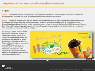 www.ideiasa.com | @midias_sociais | @ideiasa | contato@ideisa.com
MegaMatte: sai um mate com pão de queijo via Facebook!
Ano | 2011
Cenário | A marca tinha o desejo de fortalecer sua presença no mercado paulista, tornando-se mais conhecida e fazendo com
que mais pessoas visitassem suas lojas, focando no aumento do tíquete médio das mesmas.
Solução | Por meio de uma estratégia que uniu Branded Content e Agenciamento de Mídia (com FacebookAds e publieditoriais
em blogs como Chongas, Sedentário & Hiperativo e Jacaré Banguela), desenvolvemos para a rede de franquias o Concurso
Cultural MegaMatte+Sampa. Com foco voltado especialmente para as lojas da rede em São Paulo (Itaim Bibi, Santo André, Osasco,
Centro, Raposo Shopping, Shopping Ibirapuera, Pinheiros e Shopping Interlagos), o objetivo do projeto era tornar a marca mais
íntima do público paulistano, criando fluxo nas lojas.
Resultado | O desafio era levar clientes
em potencial para dentro das lojas de
uma maneira simples: um lanche no
capricho da rede MegaMatte pago com
engajamento via Facebook ou Twitter.
Sem sorteio. A estratégia de ações via
Twitter e Facebook registrou aumento de
mais de 800% de crescimento no
Facebook, onde os usuários eram
informados semanalmente sobre
atividades que deveriam realizar nas
Redes Sociais para ganhar vales-produto
da marca trocados nos PDVs.
 