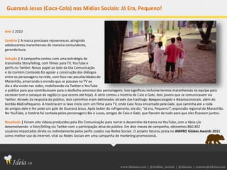 www.ideiasa.com | @midias_sociais | @ideiasa | contato@ideisa.com
Guaraná Jesus (Coca-Cola) nas Mídias Sociais: Já Era, Pequeno!
Ano | 2010
Cenário | A marca precisava rejuvenescer, atingindo
adolescentes maranhenses de maneira contundente,
gerando buzz.
Solução | A campanha contou com uma estratégia de
transmídia StoryTelling, com filmes para TV, YouTube e
perfis no Twitter. Nosso papel ao lado da Dia Comunicação
e da Contém Conteúdo foi apoiar a construção dos diálogos
entre os personagens na rede, com foco nas peculiaridades do
Maranhão, amarrando o enredo que se passava na TV ao
dia a dia vivido nas redes, mobilizando via Twitter e YouTube
o público para que contribuíssem para o desfecho amoroso dos personagens. Isso significou inclusive termos maranhenses na equipe para
escrever com o sotaque da região (o que ocorre até hoje). A série contou a história de Caio e Gabi, dois jovens que se comunicavam via
Twitter. Através da resposta do público, dois caminhos eram delineados através das hashtags: #pegaocaiogabi e #daotoconocaio, além do
bordão #JáEraPequeno. A história em si teve início com um filme para TV, onde Caio ficou encantado pela Gabi, que caminha até a roda
de amigos dele e lhe pede um gole de Guaraná Jesus. Após beber do refrigerante, ela diz: “Já era, Pequeno!”, expressão regional do Maranhão.
No YouTube, a história foi contada pelos personagens Bia e Lucas, amigos de Caio e Gabi, que fizeram de tudo para que eles ficassem juntos.
Resultado | Foram oito vídeos produzidos pela Dia Comunicação para narrar o desenrolar da trama no YouTube, com a Ideia s/a
desenvolvendo o StoryTelling via Twitter com a participação ativa do público. Em dois meses de campanha, obtivemos 860.402
usuários impactados direta ou indiretamente pelos perfis usados nas Redes Sociais. O projeto faturou prata no AMPRO Globes Awards 2011
como melhor uso da internet, viral ou Redes Sociais em uma campanha de marketing promocional.
 