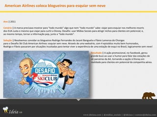 www.ideiasa.com | @midias_sociais | @ideiasa | contato@ideisa.com
American Airlines coloca blogueiros para esquiar sem neve
Ano | 2011
Cenário | A marca precisava mostrar para “todo mundo” algo que nem “todo mundo” sabe: viajar para esquiar nos melhores resorts
dos EUA custa o mesmo que viajar para curtir a Disney. Desafio: usar Mídias Sociais para atingir nichos para clientes em potencial; e,
ao mesmo tempo, tornar a informação pop, junto a “todo mundo”.
Solução | Resolvemos convidar os blogueiros Rodrigo Fernandes do Jacaré Banguela e Flávio Lamenza do Chongas
para o Desafio Ski Club American Airlines: esquiar sem neve. Através de uma websérie, com 4 episódios muito bem humorados,
Rodrigo e Flávio passaram por situações inusitadas para tentar viver a experiência de uma estação de esqui no Brasil, logicamente sem neve!
Resultado | A ação promocional, no Facebook, gerou
grande buzz ao usar o humor para falar das estações de
ski parceiras da AA, tornando a opção à Disney em
realidade para clientes em potencial da companhia aérea.
 