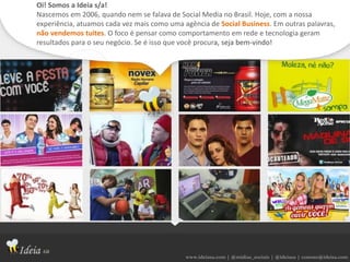 www.ideiasa.com | @midias_sociais | @ideiasa | contato@ideisa.com
Oi! Somos a Ideia s/a!
Nascemos em 2006, quando nem se falava de Social Media no Brasil. Hoje, com a nossa
experiência, atuamos cada vez mais como uma agência de Social Business. Em outras palavras,
não vendemos tuites. O foco é pensar como comportamento em rede e tecnologia geram
resultados para o seu negócio. Se é isso que você procura, seja bem-vindo!
 