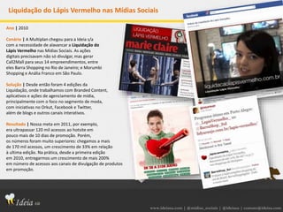 www.ideiasa.com | @midias_sociais | @ideiasa | contato@ideisa.com
Liquidação do Lápis Vermelho nas Mídias Sociais
Ano | 2010
Cenário | A Multiplan chegou para a Ideia s/a
com a necessidade de alavancar a Liquidação do
Lápis Vermelho nas Mídias Sociais. As ações
digitais precisavam não só divulgar, mas gerar
Call2Mall para seus 14 empreendimentos, entre
eles Barra Shopping no Rio de Janeiro; e Morumbi
Shopping e Anália Franco em São Paulo.
Solução | Desde então foram 4 edições da
Liquidação, onde trabalhamos com Branded Content,
aplicativos e ações de agenciamento de mídia,
principalmente com o foco no segmento de moda,
com iniciativas no Orkut, Facebook e Twitter,
além de blogs e outros canais interativos.
Resultado | Nossa meta em 2011, por exemplo,
era ultrapassar 120 mil acessos ao hotsite em
pouco mais de 10 dias de promoção. Porém,
os números foram muito superiores: chegamos a mais
de 170 mil acessos, um crescimento de 33% em relação
à ultima edição. Na prática, desde a primeira edição
em 2010, entregarmos um crescimento de mais 200%
em número de acessos aos canais de divulgação de produtos
em promoção.
 
