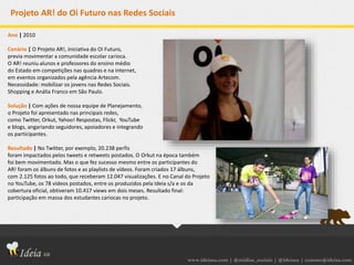 www.ideiasa.com | @midias_sociais | @ideiasa | contato@ideisa.com
Projeto AR! do Oi Futuro nas Redes Sociais
Ano | 2010
Cenário | O Projeto AR!, iniciativa do Oi Futuro,
previa movimentar a comunidade escolar carioca.
O AR! reuniu alunos e professores do ensino médio
do Estado em competições nas quadras e na internet,
em eventos organizados pela agência Artecom.
Necessidade: mobilizar os jovens nas Redes Sociais.
Shopping e Anália Franco em São Paulo.
Solução | Com ações de nossa equipe de Planejamento,
o Projeto foi apresentado nas principais redes,
como Twitter, Orkut, Yahoo! Respostas, Flickr, YouTube
e blogs, angariando seguidores, apoiadores e integrando
os participantes.
Resultado | No Twitter, por exemplo, 20.238 perfis
foram impactados pelos tweets e retweets postados. O Orkut na época também
foi bem movimentado. Mas o que fez sucesso mesmo entre os participantes do
AR! foram os álbuns de fotos e as playlists de vídeos. Foram criados 17 álbuns,
com 2.125 fotos ao todo, que receberam 12.047 visualizações. E no Canal do Projeto
no YouTube, os 78 vídeos postados, entre os produzidos pela Ideia s/a e os da
cobertura oficial, obtiveram 10.417 views em dois meses. Resultado final:
participação em massa dos estudantes cariocas no projeto.
 
