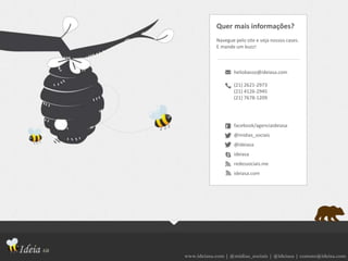 www.ideiasa.com | @midias_sociais | @ideiasa | contato@ideisa.com
Quer mais informações?
Navegue pelo site e veja nossos cases.
E mande um buzz!
heliobasso@ideiasa.com
(21) 2621-2973
(21) 4126-2945
(21) 7678-1209
facebook/agenciaideiasa
@midias_sociais
@ideiasa
ideiasa
redessociais.me
ideiasa.com
 