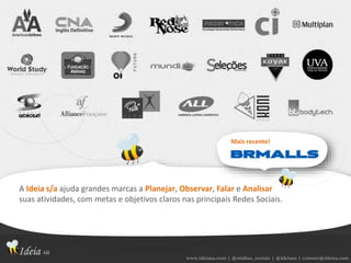 www.ideiasa.com | @midias_sociais | @ideiasa | contato@ideisa.com
A Ideia s/a ajuda grandes marcas a Planejar, Observar, Falar e Analisar
suas atividades, com metas e objetivos claros nas principais Redes Sociais.
Mais recente!
 