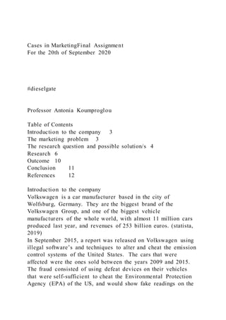 Cases in MarketingFinal Assignment
For the 20th of September 2020
#dieselgate
Professor Antonia Koumproglou
Table of Contents
Introduction to the company 3
The marketing problem 3
The research question and possible solution/s 4
Research 6
Outcome 10
Conclusion 11
References 12
Introduction to the company
Volkswagen is a car manufacturer based in the city of
Wolfsburg, Germany. They are the biggest brand of the
Volkswagen Group, and one of the biggest vehicle
manufacturers of the whole world, with almost 11 million cars
produced last year, and revenues of 253 billion euros. (statista,
2019)
In September 2015, a report was released on Volkswagen using
illegal software’s and techniques to alter and cheat the emission
control systems of the United States. The cars that were
affected were the ones sold between the years 2009 and 2015.
The fraud consisted of using defeat devices on their vehicles
that were self-sufficient to cheat the Environmental Protection
Agency (EPA) of the US, and would show fake readings on the
 