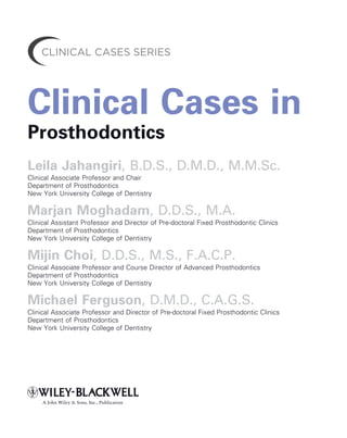 Clinical Cases in
Prosthodontics
Leila Jahangiri, B.D.S., D.M.D., M.M.Sc.
Clinical Associate Professor and Chair
Department of Prosthodontics
New York University College of Dentistry
Marjan Moghadam, D.D.S., M.A.
Clinical Assistant Professor and Director of Pre-doctoral Fixed Prosthodontic Clinics
Department of Prosthodontics
New York University College of Dentistry
Mijin Choi, D.D.S., M.S., F.A.C.P.
Clinical Associate Professor and Course Director of Advanced Prosthodontics
Department of Prosthodontics
New York University College of Dentistry
Michael Ferguson, D.M.D., C.A.G.S.
Clinical Associate Professor and Director of Pre-doctoral Fixed Prosthodontic Clinics
Department of Prosthodontics
New York University College of Dentistry
A John Wiley & Sons, Inc., Publication
 