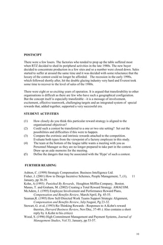 10
POSTSCIPT
There were a few losers. The factories who tended to prop up the table suffered most
when RTZ decided to shed its peripheral activities in the late 1980s. The new buyer
decided to concentrate production in a few sites and so a number were closed down. Sales
started to suffer at around the same time and it was decided with some reluctance that the
luxury of the contest could no longer be afforded. The recession in the early 1990s,
which followed shortly after, hit the double glazing industry very hard and Everest took
some time to recover to the level of sales of the 1980s.
There were eight or so exciting years of operation. It is argued that transferability to other
organisations is difficult as there are few who have such a geographical configeration.
But the concept itself is especially transferable - it is a message of involvement,
excitement, effective teamwork, challenging targets and an integrated system of special
rewards that, added together, supported a very successful era.
STUDENT ACTIVITIES
(1) How closely do you think this particular reward strategy is aligned to the
organisational objectives?
(2) Could such a contest be transferred to a one or two site setting? Set out the
possibilities and difficulties if this were to happen.
(3) Compare the extrinsic and intrinsic rewards attached to the competition.
Evaluate both types from the viewpoint of a factory employee in this study.
(4) The team at the bottom of the league table wants a meeting with you as
Personnel Manager as they are no longer prepared to take part in the contest.
Draw up an aide memoire for the meeting.
(5) Define the dangers that may be associated with the 'Hype' of such a contest.
FURTHER READING
Ashton, C. (1999) Strategic Compensation. Business Intelligence Ltd.
Fisher, J. (2001) How to Design Incentive Schemes, People Management, 7, (1), 11
January, pp 38-39.
Kohn, A (1993) Punished By Rewards, Houghton Mifflin Company, Boston.
Manas, T. and Graham, M. (2002) Creating a Total Reward Strategy. AMACOM.
McAdem, J. (1995) Employee Involvement and Performance Reward Plans,
Compensation and Benefits Review, March/April, Pg. 45-55.
Seaman,R. (1995) How Self-Directed Work Teams Support Strategic Alignment,
Compensation and Benefits Review, July/August, Pg 23-32.
Stewart, G. et al, (1993) Re-Thinking Rewards - Responses to A.Kohn's reward
theories, Harvard Business Review, Nov/Dec, 37-49. ( Also contains a short
reply by A.Kohn to his critics)
Wood, S. (1996) High Commitment Management and Payment Systems, Journal of
Management Studies, Vol 33, January, pp 53-57.
 