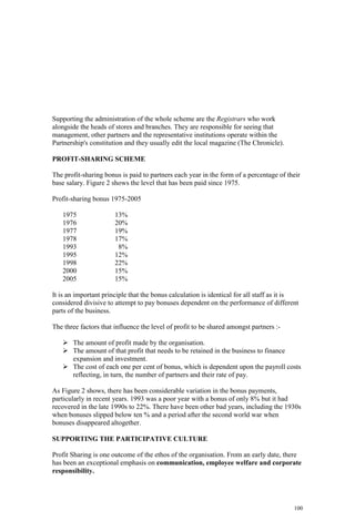 100
Supporting the administration of the whole scheme are the Registrars who work
alongside the heads of stores and branches. They are responsible for seeing that
management, other partners and the representative institutions operate within the
Partnership's constitution and they usually edit the local magazine (The Chronicle).
PROFIT-SHARING SCHEME
The profit-sharing bonus is paid to partners each year in the form of a percentage of their
base salary. Figure 2 shows the level that has been paid since 1975.
Profit-sharing bonus 1975-2005
1975 13%
1976 20%
1977 19%
1978 17%
1993 8%
1995 12%
1998 22%
2000 15%
2005 15%
It is an important principle that the bonus calculation is identical for all staff as it is
considered divisive to attempt to pay bonuses dependent on the performance of different
parts of the business.
The three factors that influence the level of profit to be shared amongst partners :-
The amount of profit made by the organisation.
The amount of that profit that needs to be retained in the business to finance
expansion and investment.
The cost of each one per cent of bonus, which is dependent upon the payroll costs
reflecting, in turn, the number of partners and their rate of pay.
As Figure 2 shows, there has been considerable variation in the bonus payments,
particularly in recent years. 1993 was a poor year with a bonus of only 8% but it had
recovered in the late 1990s to 22%. There have been other bad years, including the 1930s
when bonuses slipped below ten % and a period after the second world war when
bonuses disappeared altogether.
SUPPORTING THE PARTICIPATIVE CULTURE
Profit Sharing is one outcome of the ethos of the organisation. From an early date, there
has been an exceptional emphasis on communication, employee welfare and corporate
responsibility.
 