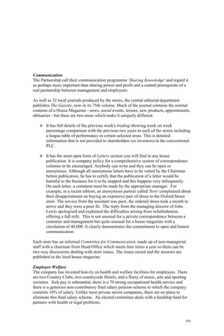 101
Communication
The Partnership call their communication programme 'Sharing Knowledge' and regard it
as perhaps more important than sharing power and profit and a central prerequisite of a
real partnership between management and employees.
As well as 32 local journals produced by the stores, the central editorial department
publishes The Gazette, now in its 75th volume. Much of the journal contains the normal
contents of a House Magazine - news, social events, leisure, new products, appointments,
obituaries - but there are two areas which make it uniquely different:
It has full details of the previous week's trading showing week on week
percentage comparison with the previous two years in each of the stores including
a league table of performance in certain selected areas. This is detailed
information that is not provided to shareholders (or investors) in the conventional
PLC.
It has the most open form of Letters section you will find in any house
publication. It is company policy for a comprehensive system of correspondence
columns to be encouraged. Anybody can write and they can be open or
anonymous. Although all anonymous letters have to be vetted by the Chairman
before publication, he has to certify that the publication of a letter would be
harmful to the business for it to be stopped and this happens very infrequently.
On each letter, a comment must be made by the appropriate manager. For
example, in a recent edition, an anonymous partner called 'Sore' complained about
their disappointment on buying an expensive pair of shoes in the Oxford Street
store. The service from the assistant was poor, the ordered shoes took a month to
arrive and they were a poor fit. The reply from the managing director of John
Lewis apologised and explained the difficulties arising from refurbishment,
offering a full refit. This is not unusual for a private correspondence between a
customer and management but quite unusual for a house magazine with a
circulation of 40,000. It clearly demonstrates the commitment to open and honest
communication.
Each store has an informal Committee for Communication, made up of non-managerial
staff with a chairman from Head Office which meets four times a year so there can be
two-way discussions dealing with store issues. The issues raised and the answers are
published in the local house magazine.
Employee Welfare
The company has invested heavily on health and welfare facilities for employees. There
are two Country Clubs, two countryside Hotels, and a flurry of music, arts and sporting
societies. Sick pay is substantial, there is a 70 strong occupational health service and
there is a generous non-contributory final salary pension scheme to which the company
commits 10% of salary. Unlike most private sector companies, there are no plans to
eliminate this final salary scheme. An elected committee deals with a hardship fund for
partners with health or legal problems.
 