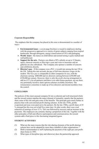 102
Corporate Responsibility
The emphasis that the company has placed in this area is demonstrated in a number of
ways:-
Environmental issues - a seven page brochure is issued to employees dealing
with the progressive approach to a variety of green subjects ranging from tropical
hardwoods, through detergents, energy conservation to CFCs and packaging.
World issues - the stance on child labour and animal testing is quite marked and
well publicised.
Support for the arts - Partners can obtain a 50% subsidy on up to 12 theatre,
opera, classical concerts or film trips a year and visits to museums and art
galleries are also subsidised. The Company also sponsor a number of concerts
and exhibitions directly.
Director's pay - If the company was a PLC, it would rate among the top 150 in
the UK. Taking this into account, the pay of full-time directors verges on the
modest. The base pay is comparable to other companies its size, with the
chairman earning £600,000 and six directors earning between £250,000 and
£550,000 per annum. However, there is only the profit-sharing arrangement to
add on (15 % for all partners) and there is no other bonus payment, nor are there
any potentially lucrative share options schemes available elsewhere. The
remuneration committee is made up of two directors and elected members from
the council.
CONCLUSION
The policies of this most unusual company fit into a coherent and well-structured whole
and the reward system matches the major element of mutuality, namely that the partners
share some of the risk and gain some of the benefits. This principle goes much further in
practice than with conventional profit sharing schemes. In the late 1930s, profits
evaporated and none were paid out to the partners. By the late 1980s, a profit share of 25
% emerged but this was cut in half five years later. In other words, there was a real
reduction of earnings of over 12 %. This was followed by recovery and an increase in the
payments. The employees are certainly sharing a proportion of the risk. Together with the
other principles of full and effective participation and communication, the reward
systems add a final piece to this fascinating integrated jigsaw.
STUDENT ACTIVITIES
(1) What are the main reasons that the risk-sharing elements of the profit-sharing
scheme have not be adopted by more than a handful of other organisations ?
(2) Draft a memorandum to staff explaining the payment of the eight per cent profit-
share bonus in 1993.
(3) What types of discipline (pay and otherwise) does the partnership approach
 