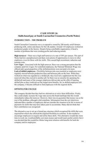 104
CASE STUDY 16
Skills-based pay at South Caernarfon Creameries (North Wales)
INTRODUCTION – THE PROBLEM
South Caernarfon Creameries was a co-operative owned by 200 mostly small farmers
producing milk, crème and cheese for the UK market. Around 110 employees worked on
production grades in the factory. Despite being a profitable organisation, it faced a
number of problems that were eroding profits and reducing morale:
High turnover - There was a high staff turnover at a rate of 30% per annum. This part of
Wales had low unemployment and there were plenty of opportunities to move to other
employers, even for those with few skills. This caused high recruitment, induction and
training costs.
Low wages - Associated with the high turnover, there was a strong perception that the
company paid low wages. For unskilled employees, the National Minimum Wage was
offered and a good proportion of the skilled positions were not paid a lot more.
Lack of skilled employees - Flexibility between jobs was essential so employees were
regularly moved between production lines and between jobs on the lines. When they
worked on what was regarded as a skilled job, they received a supplement but this was
removed when they moved to another job. So there was no security for operating the
skilled job and many of the younger employees did not take up the offer of learning
skilled jobs as they could not see the longer-term benefits. So, as skilled employees left
the company, it became difficult to find employees with the required skills.
OPTIONS FOR CHANGE
The company decided that they had two alternatives to solve these difficulties. Firstly,
they could simply increase the wage rates across the board and hope that this would
immediately reduce the turnover. However, there was no guarantee that money was at the
root of the problem, although it did contribute. Information from the exit interviews
indicated that a number of employees did not consider the situation to be fair in terms of
payments for skills that may have taken years to accumulate. Many did not think that
their contribution was recognised.
The alternative was to set up a formal pay structure which recognised the skills that were
required but which also allowed the required flexibility to continue. It also needed to
encourage employees to acquire and utilise these skills. This alternative would take more
time to work out, would probably cost more money and would need careful control, but it
was decided that this would be a better long-term solution with benefits for both the
company and its employees.
 
