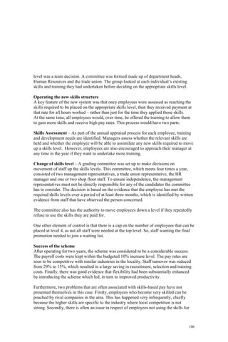 106
level was a team decision. A committee was formed made up of department heads,
Human Resources and the trade union. The group looked at each individual’s existing
skills and training they had undertaken before deciding on the appropriate skills level.
Operating the new skills structure
A key feature of the new system was that once employees were assessed as reaching the
skills required to be placed on the appropriate skills level, then they received payment at
that rate for all hours worked – rather than just for the time they applied those skills.
At the same time, all employees would, over time, be offered the training to allow them
to gain more skills and receive high pay rates. This process would have two parts:
Skills Assessment – As part of the annual appraisal process for each employee, training
and development needs are identified. Managers assess whether the relevant skills are
held and whether the employee will be able to assimilate any new skills required to move
up a skills level. However, employees are also encouraged to approach their manager at
any time in the year if they want to undertake more training.
Change of skills level – A grading committee was set up to make decisions on
movement of staff up the skills levels. This committee, which meets four times a year,
consisted of two management representatives, a trade union representative, the HR
manager and one or two shop floor staff. To ensure independence, the management
representatives must not be directly responsible for any of the candidates the committee
has to consider. The decision is based on the evidence that the employee has met the
required skills levels over a period of at least three months, which is identified by written
evidence from staff that have observed the person concerned.
The committee also has the authority to move employees down a level if they repeatedly
refuse to use the skills they are paid for.
One other element of control is that there is a cap on the number of employees that can be
placed at level 4, as not all staff were needed at the top level. So, staff wanting the final
promotion needed to join a waiting list.
Success of the scheme
After operating for two years, the scheme was considered to be a considerable success.
The payroll costs were kept within the budgeted 10% increase level. The pay rates are
seen to be competitive with similar industries in the locality. Staff turnover was reduced
from 29% to 15%, which resulted in a large saving in recruitment, selection and training
costs. Finally, there was good evidence that flexibility had been substantially enhanced
by introducing the scheme which led, in turn to improved productivity.
Furthermore, two problems that are often associated with skills-based pay have not
presented themselves in this case. Firstly, employees who become very skilled can be
poached by rival companies in the area. This has happened very infrequently, chiefly
because the higher skills are specific to the industry where local competition is not
strong. Secondly, there is often an issue in respect of employees not using the skills for
 