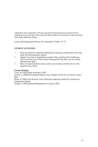 107
which they receive payment. This has occurred at times but not at a serious level as
employees want to be seen to be using the skills as there is an incentive to go on to learn
more skills under the scheme.
Source: IRS Employment Review 832 September 30 2005, 27-29
STUDENT ACTIVITIES
1 Draw up a brief for employees explaining the necessary changes that were made
under the skills-based pay scheme.
2 Suggest ways that an organisation can deal with a situation where employees,
who have leant a set of skills and are being paid for the skills, are not actually
utilising those skills.
3 Why is it important that an open system is put in place to decide who is to be
trained for new skills?
Further Reading
Cross, M. (1992) Skills-based pay, CIPD
Lawler, E. (2000) Rewarding Excellence: Pay strategies for the New Economy, Jossey-
Bass.
Reilly, P. (2003) New Reward: Team, Skill and Competency-based Pay, Institute for
Employment Studies.
Wright, A. (2003) Reward Management in Context, CIPD.
 