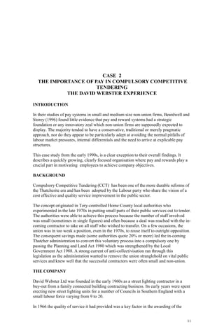 11
CASE 2
THE IMPORTANCE OF PAY IN COMPULSORY COMPETITIVE
TENDERING
THE DAVID WEBSTER EXPERIENCE
INTRODUCTION
In their studies of pay systems in small and medium size non-union firms, Beardwell and
Storey (1996) found little evidence that pay and reward systems had a strategic
foundation or any innovatory zeal which non-union firms are supposedly expected to
display. The majority tended to have a conservative, traditional or merely pragmatic
approach, nor do they appear to be particularly adept at avoiding the normal pitfalls of
labour market pressures, internal differentials and the need to arrive at explicable pay
structures.
This case study from the early 1990s, is a clear exception to their overall findings. It
describes a quickly growing, clearly focused organisation where pay and rewards play a
crucial part in motivating employees to achieve company objectives.
BACKGROUND
Compulsory Competitive Tendering (CCT) has been one of the more durable reforms of
the Thatcherite era and has been adopted by the Labour party who share the vision of a
cost effective and quality service improvement in the public sector.
The concept originated in Tory-controlled Home County local authorities who
experimented in the late 1970s in putting small parts of their public services out to tender.
The authorities were able to achieve this process because the number of staff involved
was small (sometimes in single figures) and often because a deal was reached with the in-
coming contractor to take on all staff who wished to transfer. On a few occasions, the
union was in too weak a position, even in the 1970s, to rouse itself to outright opposition.
The consequent savings made (some authorities quote 20% or more) led the in-coming
Thatcher administration to convert this voluntary process into a compulsory one by
passing the Planning and Land Act 1980 which was strengthened by the Local
Government Act 1988. A strong current of anti-collectivisation ran through this
legislation as the administration wanted to remove the union stranglehold on vital public
services and knew well that the successful contractors were often small and non-union.
THE COMPANY
David Webster Ltd was founded in the early 1960s as a street lighting contractor in a
buy-out from a family connected building contracting business. Its early years were spent
erecting new street lighting units for a number of Councils in Southern England with a
small labour force varying from 9 to 20.
In 1966 the quality of service it had provided was a key factor in the awarding of the
 