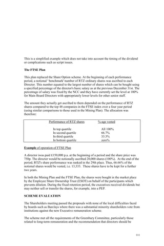 111
This is a simplified example which does not take into account the timing of the dividend
or complications such as script issues.
The FTSE Plan
This plan replaced the Share Option scheme. At the beginning of each performance
period, a notional ' benchmark' number of RTZ ordinary shares was ascribed to each
Director. This number equated to the largest number of shares which can be bought using
a specified percentage of the director's basic salary as at the previous December 31st. The
percentage of salary was fixed by the NCC and they have currently set the level at 100%
for Main Board Directors with appropriately lower levels for other senior staff.
The amount they actually get ascribed to them depended on the performance of RTZ
shares compared to the top 48 companies in the FTSE index over a four year period
(using similar comparisons to those used in the Mining Plan). The allocation was
therefore:
Performance of RTZ shares %-age vested
In top quartile All 100%
In second quartile 66.7%
In third quartile 33.3%
In bottom quartile zero%
Example of operation of FTSE Plan
A director iwas paid £150,000 p.a. at the beginning of a period and the share price was
750p. The director would be notionally ascribed 20,000 shares (100%). At the end of the
period, RTZ's share performance was ranked in the 29th place. Thus, 66.66% of the
notional shares would be vested, i.e. 13,333. These shares have to be kept for a further
two years.
In both the Mining Plan and the FTSE Plan, the shares were bought in the market place
by the Employee Share Ownership Trust (ESOT) on behalf of the participants which
prevents dilution. During the fixed retention period, the executives received dividends but
may neither sell or transfer the shares, for example, into a PEP.
SCHEME EVALUATION
The Shareholders meeting passed the proposals with none of the local difficulties faced
by boards such as Barclays where there was a substantial minority shareholders vote from
institutions against the new Executive remuneration scheme.
The scheme met all the requirements of the Greenbury Committee, particularly those
related to long-term remuneration and the recommendation that directors should be
 