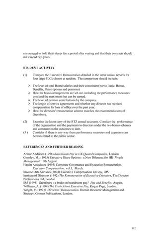 112
encouraged to hold their shares for a period after vesting and that their contracts should
not exceed two years.
STUDENT ACTIVITY
(1) Compare the Executive Remuneration detailed in the latest annual reports for
four large PLCs chosen at random. The comparison should include:
The level of total Board salaries and their constituent parts (Basic, Bonus,
Benefits, Share options and pensions)
How the bonus arrangements are set out, including the performance measures
used and the maximum that can be earned.
The level of pension contributions by the company.
The length of service agreements and whether any director has received
compensation for loss of office over the past year.
How the directors' remuneration scheme matches the recommendations of
Greenbury.
(2) Examine the latest copy of the RTZ annual accounts. Consider the performance
of the organisation and the payments to directors under the two bonus schemes
and comment on the outcomes to date.
(3 ) Consider if there is any way these performance measures and payments can
be transferred to the public sector.
REFERENCES AND FURTHER READING
Arthur Andersen (1996) Boardroom Pay in UK Quoted Companies, London.
Conoley, M.. (1995) Executive Share Options : a New Dilemma for HR People
Management, 10th August.
Hewitt Associates (1995) Corporate Governance and Executive Remuneration,
Executive Compensation , vol.1, March.
Income Data Services (2004) Executive Compensation Review, IDS
Institute of Directors (1992) The Remuneration of Executive Directors, The Director
Publications Ltd, London.
IRS (1995) Greenbury : a brake on boardroom pay? Pay and Benefits, August.
Williams, A. (1994) The Truth About Executive Pay, Kogan Page, London.
Wright, V. (1993) Directors' Remuneration, Human Resource Management and
Strategy, Cromer Publications, London.
 