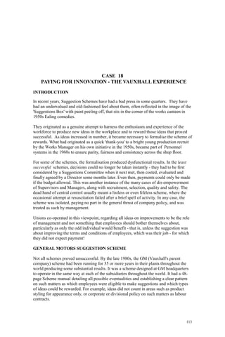 113
CASE 18
PAYING FOR INNOVATION - THE VAUXHALL EXPERIENCE
INTRODUCTION
In recent years, Suggestion Schemes have had a bad press in some quarters. They have
had an undervalued and old-fashioned feel about them, often reflected in the image of the
'Suggestions Box' with paint peeling off, that sits in the corner of the works canteen in
1950s Ealing comedies.
They originated as a genuine attempt to harness the enthusiasm and experience of the
workforce to produce new ideas in the workplace and to reward those ideas that proved
successful. As ideas increased in number, it became necessary to formalise the scheme of
rewards. What had originated as a quick 'thank-you' to a bright young production recruit
by the Works Manager on his own initiative in the 1950s, became part of Personnel
systems in the 1960s to ensure parity, fairness and consistency across the shop floor.
For some of the schemes, the formalisation produced dysfunctional results. In the least
successful schemes, decisions could no longer be taken instantly - they had to be first
considered by a Suggestions Committee when it next met, then costed, evaluated and
finally agreed by a Director some months later. Even then, payments could only be made
if the budget allowed. This was another instance of the many cases of dis-empowerment
of Supervisors and Managers, along with recruitment, selection, quality and safety. The
dead hand of central control usually meant a listless or even lifeless scheme, where the
occasional attempt at resuscitation failed after a brief spell of activity. In any case, the
scheme was isolated, paying no part in the general thrust of company policy, and was
treated as such by management.
Unions co-operated in this viewpoint, regarding all ideas on improvements to be the role
of management and not something that employees should bother themselves about,
particularly as only the odd individual would benefit - that is, unless the suggestion was
about improving the terms and conditions of employees, which was their job - for which
they did not expect payment!
GENERAL MOTORS SUGGESTION SCHEME
Not all schemes proved unsuccessful. By the late 1980s, the GM (Vauxhall's parent
company) scheme had been running for 35 or more years in their plants throughout the
world producing some substantial results. It was a scheme designed at GM headquarters
to operate in the same way at each of the subsidiaries throughout the world. It had a 48-
page Scheme manual detailing all possible eventualities and establishing a clear pattern
on such matters as which employees were eligible to make suggestions and which types
of ideas could be rewarded. For example, ideas did not count in areas such as product
styling for appearance only, or corporate or divisional policy on such matters as labour
contracts.
 
