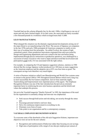 114
Vauxhall had run this scheme diligently but, by the mid- 1980s, it had begun to run out of
steam and only had a limited impact. In its later years, the sums paid out rarely exceeded
a few thousand pounds in a workforce which averaged more than 11,000.
LEAN MANUFACTURING
What changed this situation was the dramatic organisational developments arising out of
the major threat to car manufacturing in the West. The success of Japanese car companies
in the late 1970s and early 1980s prompted all American companies to totally review
their way of working from first principles. So-called Fordism, the system of tight
centralised control, where production innovations originated from and were tested by
Design and Engineering departments and were costed to the last cent before being
implemented through precise instructions to production operatives, was challenged by a
succession of senior executives who went to Japan and discovered that involvement and
participation could work, if it was associated with the right culture.
For example, in comparing the US and Japanese suggestion schemes, statistics in 1988
showed that the average Japanese worker produced over 100 times as many suggestions
as the American employee and the adoption rate at 82% was four times as great. The
consequent savings were therefore very much higher.
A series of business initiatives called Lean Manufacturing and World Class systems came
on stream in the period 1984 to 1991 throughout General Motors which went a long way
to meet successfully the Far Eastern competition. Just-in-Time materials supply,
Teamworking and Empowerment were important pieces of the jigsaw. The Employee
Recognition Scheme was one of the later introductions but proved an extremely
important factor in reinforcing the new style business operations and the beliefs and
values that underpin this process.
Set out in the Vauxhall magazine "Quality Network" in 1992, the importance of the need
for the organisation to constantly change and innovate was emphasised:
Seek success through bold action and risk-taking, not security through the status
quo.
Encourage personal initiative and new ideas.
Strive for continuous improvement in everything we do.
Eliminate every form of waste.
Take pride in our organisation and be a contemporary company.
VAUXHALL EMPLOYEE RECOGNITION SCHEME
To overcome some of the drawbacks of the old style Suggestion Scheme, important new
objectives were set out for the new scheme:
Recognition and reinforcement of behaviour rather than focusing on cost savings.
High rates of participation with a target of one idea per employee per annum of
 