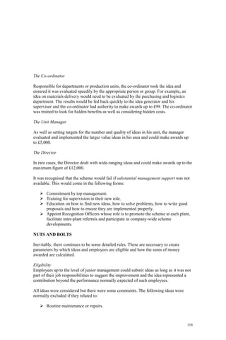 116
The Co-ordinator
Responsible for departments or production units, the co-ordinator took the idea and
ensured it was evaluated speedily by the appropriate person or group. For example, an
idea on materials delivery would need to be evaluated by the purchasing and logistics
department. The results would be fed back quickly to the idea generator and his
supervisor and the co-ordinator had authority to make awards up to £99. The co-ordinator
was trained to look for hidden benefits as well as considering hidden costs.
The Unit Manager
As well as setting targets for the number and quality of ideas in his unit, the manager
evaluated and implemented the larger value ideas in his area and could make awards up
to £5,000.
The Director
In rare cases, the Director dealt with wide-ranging ideas and could make awards up to the
maximum figure of £12,000.
It was recognised that the scheme would fail if substantial management support was not
available. This would come in the following forms:
Commitment by top management.
Training for supervision in their new role.
Education on how to find new ideas, how to solve problems, how to write good
proposals and how to ensure they are implemented properly.
Appoint Recognition Officers whose role is to promote the scheme at each plant,
facilitate inter-plant referrals and participate in company-wide scheme
developments.
NUTS AND BOLTS
Inevitably, there continues to be some detailed rules. These are necessary to create
parameters by which ideas and employees are eligible and how the sums of money
awarded are calculated.
Eligibility
Employees up to the level of junior management could submit ideas as long as it was not
part of their job responsibilities to suggest the improvement and the idea represented a
contribution beyond the performance normally expected of such employees.
All ideas were considered but there were some constraints. The following ideas were
normally excluded if they related to:
Routine maintenance or repairs.
 