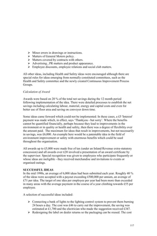 117
Minor errors in drawings or instructions.
Matters of General Motors policy.
Matters covered by contracts with others.
Advertising , PR matters and product appearance.
Employee discounts, employee relations and social club matters.
All other ideas, including Health and Safety ideas were encouraged although there are
special rules for ideas emerging from normally constituted committees, such as the
Health and Safety committee and the newly created Continuous Improvement Process
Groups.
Calculation of Award
Awards were based on 20 % of the total net savings during the 12 month period
following implementation of the idea. There were detailed processes to establish the net
savings including calculating labour, material, energy and capital costs and even for
better use of floor area and saving on conveyor down time.
Some ideas came forward which could not be implemented. In these cases, a £5 'Interest'
payment was made which, in effect, says ‘Thankyou - but sorry’. Where the benefits
cannot be quantified financially, perhaps because they lead to improvements in the
environment or in quality or health and safety, then there was a degree of flexibility over
the amount paid. The maximum for ideas that result in improvements, but not necessarily
in savings, was £6,000. An example here would be a patentable idea in the field of
environment improvement or safety with enormous benefits which could be used
throughout the organisation.
All awards up to £5,000 were made free of tax (under an Inland Revenue extra-statutory
concession) and all awards over £20 involved a presentation of an award certificate by
the supervisor. Special recognition was given to employees who participate frequently or
whose ideas are ineligible - they received merchandise and invitations to events or
organised outings.
SUCCESSFUL IDEAS
In the mid 1990s, an average of 6,000 ideas had been submitted each year. Roughly 40 %
of the ideas were accepted with a payout exceeding £500,000 per annum, an average of
£71 per idea. The target of one idea per employee per year had been more than exceeded
in many areas with the average payment in the course of a year climbing towards £55 per
employee.
A selection of successful ideas included:
Connecting a bank of lights to the lighting control system to prevent them burning
24 hours a day. The cost was £46 to carry out the improvement, the saving was
estimated at £1,700 and the electrician who made the suggestion received £347.
Redesigning the label on dealer returns so the packaging can be reused. The cost
 
