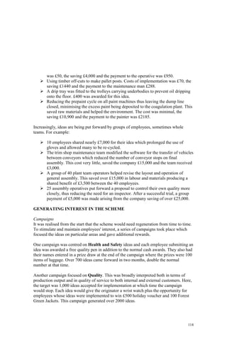 118
was £50, the saving £4,000 and the payment to the operative was £950.
Using timber off-cuts to make pallet posts. Costs of implementation was £70, the
saving £1440 and the payment to the maintenance man £288.
A drip tray was fitted to the trolleys carrying underbodies to prevent oil dripping
onto the floor. £400 was awarded for this idea.
Reducing the prepaint cycle on all paint machines thus leaving the dump line
closed, minimising the excess paint being deposited to the coagulation plant. This
saved raw materials and helped the environment. The cost was minimal, the
saving £10,900 and the payment to the painter was £2185.
Increasingly, ideas are being put forward by groups of employees, sometimes whole
teams. For example:
10 employees shared nearly £7,000 for their idea which prolonged the use of
gloves and allowed many to be re-cycled.
The trim shop maintenance team modified the software for the transfer of vehicles
between conveyors which reduced the number of conveyor stops on final
assembly. This cost very little, saved the company £15,000 and the team received
£3,000.
A group of 40 plant team operators helped revise the layout and operation of
general assembly. This saved over £15,000 in labour and materials producing a
shared benefit of £3,500 between the 40 employees.
25 assembly operatives put forward a proposal to control their own quality more
closely, thus reducing the need for an inspector. After a successful trial, a group
payment of £5,000 was made arising from the company saving of over £25,000.
GENERATING INTEREST IN THE SCHEME
Campaigns
It was realised from the start that the scheme would need regeneration from time to time.
To stimulate and maintain employees' interest, a series of campaigns took place which
focused the ideas on particular areas and gave additional rewards.
One campaign was centred on Health and Safety ideas and each employee submitting an
idea was awarded a free quality pen in addition to the normal cash awards. They also had
their names entered in a prize draw at the end of the campaign where the prizes were 100
items of luggage. Over 700 ideas came forward in two months, double the normal
number at that time.
Another campaign focused on Quality. This was broadly interpreted both in terms of
production output and in quality of service to both internal and external customers. Here,
the target was 1,000 ideas accepted for implementation at which time the campaign
would stop. Each idea would give the originator a wrist watch plus the opportunity for
employees whose ideas were implemented to win £500 holiday voucher and 100 Forest
Green Jackets. This campaign generated over 2000 ideas.
 