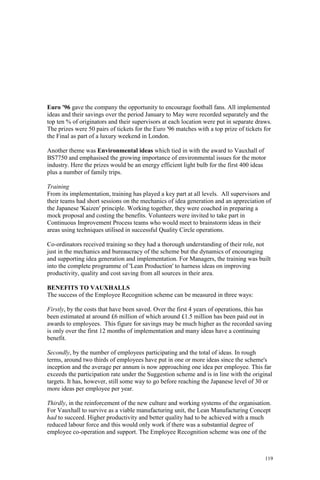 119
Euro '96 gave the company the opportunity to encourage football fans. All implemented
ideas and their savings over the period January to May were recorded separately and the
top ten % of originators and their supervisors at each location were put in separate draws.
The prizes were 50 pairs of tickets for the Euro '96 matches with a top prize of tickets for
the Final as part of a luxury weekend in London.
Another theme was Environmental ideas which tied in with the award to Vauxhall of
BS7750 and emphasised the growing importance of environmental issues for the motor
industry. Here the prizes would be an energy efficient light bulb for the first 400 ideas
plus a number of family trips.
Training
From its implementation, training has played a key part at all levels. All supervisors and
their teams had short sessions on the mechanics of idea generation and an appreciation of
the Japanese 'Kaizen' principle. Working together, they were coached in preparing a
mock proposal and costing the benefits. Volunteers were invited to take part in
Continuous Improvement Process teams who would meet to brainstorm ideas in their
areas using techniques utilised in successful Quality Circle operations.
Co-ordinators received training so they had a thorough understanding of their role, not
just in the mechanics and bureaucracy of the scheme but the dynamics of encouraging
and supporting idea generation and implementation. For Managers, the training was built
into the complete programme of 'Lean Production' to harness ideas on improving
productivity, quality and cost saving from all sources in their area.
BENEFITS TO VAUXHALLS
The success of the Employee Recognition scheme can be measured in three ways:
Firstly, by the costs that have been saved. Over the first 4 years of operations, this has
been estimated at around £6 million of which around £1.5 million has been paid out in
awards to employees. This figure for savings may be much higher as the recorded saving
is only over the first 12 months of implementation and many ideas have a continuing
benefit.
Secondly, by the number of employees participating and the total of ideas. In rough
terms, around two thirds of employees have put in one or more ideas since the scheme's
inception and the average per annum is now approaching one idea per employee. This far
exceeds the participation rate under the Suggestion scheme and is in line with the original
targets. It has, however, still some way to go before reaching the Japanese level of 30 or
more ideas per employee per year.
Thirdly, in the reinforcement of the new culture and working systems of the organisation.
For Vauxhall to survive as a viable manufacturing unit, the Lean Manufacturing Concept
had to succeed. Higher productivity and better quality had to be achieved with a much
reduced labour force and this would only work if there was a substantial degree of
employee co-operation and support. The Employee Recognition scheme was one of the
 