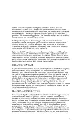 12
contract for maintaining all the street lighting for Hatfield District Council in
Hertfordshire. Like many local Authorities, the contract had been carried out over a
number of years by the Electricity Board. This was the first example in the UK of a local
authority awarding a contract for day-to-day lighting service activities to a private
contractor. This contract was for an initial 3 year period but has been renewed in various
forms every since and exceeded 30 years in total.
Building on that experience, the company gradually won a small selection of
maintenance contracts, and began to spread its activities around the Home Counties,
including Bromley and Richmond. During the 1980s another arm of the business
developed as work on civil engineering lighting work grew, culminating in substantial
contracts on the M25, M1 and other major road works.
By the time the CCT legislation was passed, the company had grown to 200 employees
with a turnover in excess of £10 million. CCT provided the opportunity to tender for
contracts on a nationwide basis and a number of substantial contracts were won. These
contracts and two strategic acquisitions allowed the organisation to more than double in
size by the early 1990s. For 40 years, it remained a private company wholly owned by the
founder and his family until the death of David Webster in 2006.
OPERATING A CONTRACT
A typical local authority contract involved remedying defects in the 20,000 or so lighting
points in the District, mostly streetlights but also bollards and lighted signs. Each
fortnight, a 'scout' drove around a fixed route at night making a list of the defects. This
list would be passed to the contractor to remedy within a fixed time, usually 5 days. If a
member of the public complained separately about a particular defect, this would be
added to the list. An inspector working for the authority would inspect a selection of
these defects to ensure that they had been remedied properly on time. Other work
involved the cleaning, painting of columns and bulk lamp replacements, planned
preventive maintenance work and the repair work following traffic accidents. All of these
activities had a fixed payment and financial penalties were applied if the work was not
completed on time to the specification.
TRADITIONAL PAYMENT SYSTEMS
From very early days David Webster had realised that the local authority pay system was
inappropriate for his method of operation. Terms and conditions were negotiated
nationally by local authority unions to cover a wide range of employees in a variety of
services with some small local variations relating to working practices. In the interests of
equity, employees working in street cleaning, cemeteries, grounds landscaping, etc.
would be on the same conditions and their pay would be determined by the national
grading system. Lighting operatives would have a 40 hour week with hours from 7.30
a.m. to 4.30 p.m., Monday to Friday with an hour's unpaid lunch break. They would start
from the depot and be allowed 30 minutes to load up and a further 30 minutes to unload
plus a short paid mid-morning break. They would work in two man teams because this
 