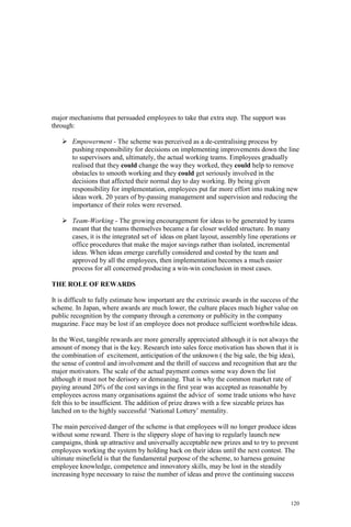 120
major mechanisms that persuaded employees to take that extra step. The support was
through:
Empowerment - The scheme was perceived as a de-centralising process by
pushing responsibility for decisions on implementing improvements down the line
to supervisors and, ultimately, the actual working teams. Employees gradually
realised that they could change the way they worked, they could help to remove
obstacles to smooth working and they could get seriously involved in the
decisions that affected their normal day to day working. By being given
responsibility for implementation, employees put far more effort into making new
ideas work. 20 years of by-passing management and supervision and reducing the
importance of their roles were reversed.
Team-Working - The growing encouragement for ideas to be generated by teams
meant that the teams themselves became a far closer welded structure. In many
cases, it is the integrated set of ideas on plant layout, assembly line operations or
office procedures that make the major savings rather than isolated, incremental
ideas. When ideas emerge carefully considered and costed by the team and
approved by all the employees, then implementation becomes a much easier
process for all concerned producing a win-win conclusion in most cases.
THE ROLE OF REWARDS
It is difficult to fully estimate how important are the extrinsic awards in the success of the
scheme. In Japan, where awards are much lower, the culture places much higher value on
public recognition by the company through a ceremony or publicity in the company
magazine. Face may be lost if an employee does not produce sufficient worthwhile ideas.
In the West, tangible rewards are more generally appreciated although it is not always the
amount of money that is the key. Research into sales force motivation has shown that it is
the combination of excitement, anticipation of the unknown ( the big sale, the big idea),
the sense of control and involvement and the thrill of success and recognition that are the
major motivators. The scale of the actual payment comes some way down the list
although it must not be derisory or demeaning. That is why the common market rate of
paying around 20% of the cost savings in the first year was accepted as reasonable by
employees across many organisations against the advice of some trade unions who have
felt this to be insufficient. The addition of prize draws with a few sizeable prizes has
latched on to the highly successful ‘National Lottery’ mentality.
The main perceived danger of the scheme is that employees will no longer produce ideas
without some reward. There is the slippery slope of having to regularly launch new
campaigns, think up attractive and universally acceptable new prizes and to try to prevent
employees working the system by holding back on their ideas until the next contest. The
ultimate minefield is that the fundamental purpose of the scheme, to harness genuine
employee knowledge, competence and innovatory skills, may be lost in the steadily
increasing hype necessary to raise the number of ideas and prove the continuing success
 