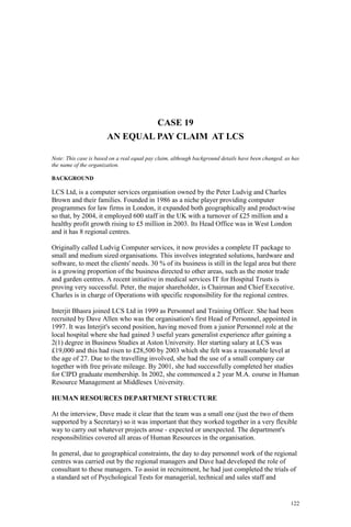 122
CASE 19
AN EQUAL PAY CLAIM AT LCS
Note: This case is based on a real equal pay claim, although background details have been changed, as has
the name of the organization.
BACKGROUND
LCS Ltd, is a computer services organisation owned by the Peter Ludvig and Charles
Brown and their families. Founded in 1986 as a niche player providing computer
programmes for law firms in London, it expanded both geographically and product-wise
so that, by 2004, it employed 600 staff in the UK with a turnover of £25 million and a
healthy profit growth rising to £5 million in 2003. Its Head Office was in West London
and it has 8 regional centres.
Originally called Ludvig Computer services, it now provides a complete IT package to
small and medium sized organisations. This involves integrated solutions, hardware and
software, to meet the clients' needs. 30 % of its business is still in the legal area but there
is a growing proportion of the business directed to other areas, such as the motor trade
and garden centres. A recent initiative in medical services IT for Hospital Trusts is
proving very successful. Peter, the major shareholder, is Chairman and Chief Executive.
Charles is in charge of Operations with specific responsibility for the regional centres.
Interjit Bhasra joined LCS Ltd in 1999 as Personnel and Training Officer. She had been
recruited by Dave Allen who was the organisation's first Head of Personnel, appointed in
1997. It was Interjit's second position, having moved from a junior Personnel role at the
local hospital where she had gained 3 useful years generalist experience after gaining a
2(1) degree in Business Studies at Aston University. Her starting salary at LCS was
£19,000 and this had risen to £28,500 by 2003 which she felt was a reasonable level at
the age of 27. Due to the travelling involved, she had the use of a small company car
together with free private mileage. By 2001, she had successfully completed her studies
for CIPD graduate membership. In 2002, she commenced a 2 year M.A. course in Human
Resource Management at Middlesex University.
HUMAN RESOURCES DEPARTMENT STRUCTURE
At the interview, Dave made it clear that the team was a small one (just the two of them
supported by a Secretary) so it was important that they worked together in a very flexible
way to carry out whatever projects arose - expected or unexpected. The department's
responsibilities covered all areas of Human Resources in the organisation.
In general, due to geographical constraints, the day to day personnel work of the regional
centres was carried out by the regional managers and Dave had developed the role of
consultant to these managers. To assist in recruitment, he had just completed the trials of
a standard set of Psychological Tests for managerial, technical and sales staff and
 