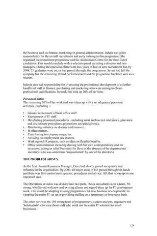 124
the business such as finance, marketing or general administration. Indejit was given
responsibility for the overall recruitment and early training in this programme. She
organised the recruitment programme and the Assessment Centre for the short-listed
candidates. This would conclude with a selection panel including a director and two
managers. During the recession, there were two years of low or zero recruitment but, by
2004, 25 graduates were on, or had passed through, the programme. Seven had left the
company but the remaining 18 had performed well and the programme had been seen as a
success.
Inderjit also had responsibility for overseeing the professional development of a further
handful of staff in finance, purchasing and marketing who were aiming to obtain
professional qualifications. In total, this took up 20% of her time.
Personnel duties
The remaining 30% of her workload was taken up with a set of general personnel
activities , including :-
• General recruitment of head office staff.
• Recruitment of IT staff.
• Developing personnel procedures , including areas such as exit interviews, grievance
and disciplinary procedures, promotions and paid absence.
• Monitoring statistics on absence and turnover.
• Welfare matters.
• Contributing to company magazine.
• Advising on employment law matters.
• Working on HR projects, such as ideas on flexible benefits.
• Office administration including dealing with her own correspondence and, on
occasions, acting as relief Secretary for Dave in the absence of the departmental
secretary (who was sometimes ‘requisitioned’ by one of the directors)
THE PROBLEM ARISES
As the first Human Resources Manager, Dave had slowly gained acceptance and
influence in the organisation. By 2000, all major areas of HR passed through his hands
and there was firm control over systems, procedures and advice. All, that is, except in one
important area.
The Operations division was divided into two parts. Sales consultants were a team, 50-
strong, who liaised with new and existing clients and signed them up for IT development
work. This could be adapting existing programmes for new business developments, re-
vamping the entire IT set-up or providing staffing on a temporary or long-term basis.
The other part was the 150 strong team of programmers, system analysts, engineers and
'Solutionists' who were those staff who work out the entire IT solution for small
businesses.
 