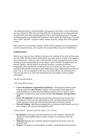 125
The staffing has always come principally from agencies with whom a close relationship
has been formed. In 2000, the increasing difficulty of obtaining and recruiting staff with
the right skills led to Dave gaining agreement for a more formal programme of regular
recruitment both on the Graduate Development scheme and by the organising of a regular
flow of ONC and HNC computer studies students from the College local to the regional
centres.
Dave wanted to recruit another member of staff with IT experience for his department to
run these programme but, to his surprise, this responsibility was given to Harold Keys.
HAROLD KEYS
Harold, an ex-sales advisor, had been carrying out the training for the sales advisors since
the mid-1990s. He had not been a particularly successful advisor, lacking in the required
drive and direction. After two years in this position, he had expressed his interest in the
training activities and had been given the chance to prove himself. On appointment, he
had put together, with the help of an external consultant, an improved training
programme which had showed a modicum of success over the next few years. It was
considered that Harold could add on these additional training responsibilities and he was
keen to do so. He was supported in this move by Charles Brown, his immediate boss,
who saw this activity as vital to the operational area and wanted to retain complete
control here.
The job was described as:
(1)Training (65% of time)
• Course development, organisation and delivery. Designing and running initial
training courses for sales advisors, together with consequent assessments and
recommendations at course end. Developing remedial courses in specific areas.
• Designing and delivering initial training for new unit managers and operations
staff.
• Career Development. Designing and operating control processes for the career
development of sales advisors and operations staff, including administering the
regular appraisal system and implementing promotions and career changes.
• External training. Identifying, arranging and evaluating external training course for
unit managers, sales advisors and operations staff.
(2) Recruitment , induction and other duties ( 35% of time)
• Recruitment. Assisting in recruitment process for unit managers, advisors and
operations staff including being a member of panel on assessment centres for
graduates.
• Induction Planning and evaluating induction programme for all new sales and
operation staff.
• Projects. Carrying out various projects on quality, communications and employee
 
