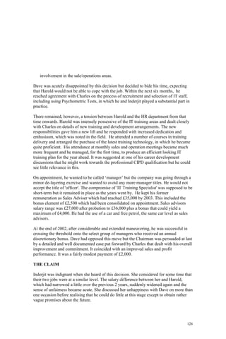 126
involvement in the sale/operations areas.
Dave was acutely disappointed by this decision but decided to bide his time, expecting
that Harold would not be able to cope with the job. Within the next six months, he
reached agreement with Charles on the process of recruitment and selection of IT staff,
including using Psychometric Tests, in which he and Inderjit played a substantial part in
practice.
There remained, however, a tension between Harold and the HR department from that
time onwards. Harold was intensely possessive of the IT training areas and dealt closely
with Charles on details of new training and development arrangements. The new
responsibilities gave him a new lift and he responded with increased dedication and
enthusiasm, which was noted in the field. He attended a number of courses in training
delivery and arranged the purchase of the latest training technology, in which he became
quite proficient. His attendance at monthly sales and operation meetings became much
more frequent and he managed, for the first time, to produce an efficient looking IT
training plan for the year ahead. It was suggested at one of his career development
discussions that he might work towards the professional CIPD qualification but he could
see little relevance in this.
On appointment, he wanted to be called ‘manager’ but the company was going through a
minor de-layering exercise and wanted to avoid any more manager titles. He would not
accept the title of 'officer'. The compromise of 'IT Training Specialist' was supposed to be
short-term but it remained in place as the years went by. He kept his former
remuneration as Sales Adviser which had reached £35,000 by 2003. This included the
bonus element of £2,500 which had been consolidated on appointment. Sales advisors
salary range was £27,000 after probation to £36,000 plus a bonus that could yield a
maximum of £4,000. He had the use of a car and free petrol, the same car level as sales
advisors.
At the end of 2002, after considerable and extended maneuvering, he was successful in
crossing the threshold onto the select group of managers who received an annual
discretionary bonus. Dave had opposed this move but the Chairman was persuaded at last
by a detailed and well documented case put forward by Charles that dealt with his overall
improvement and commitment. It coincided with an improved sales and profit
performance. It was a fairly modest payment of £2,000.
THE CLAIM
Inderjit was indignant when she heard of this decision. She considered for some time that
their two jobs were at a similar level. The salary difference between her and Harold,
which had narrowed a little over the previous 2 years, suddenly widened again and the
sense of unfairness became acute. She discussed her unhappiness with Dave on more than
one occasion before realising that he could do little at this stage except to obtain rather
vague promises about the future.
 